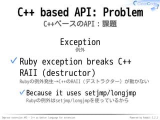 Improve extension API - C++ as better language for extension Powered by Rabbit 2.2.2
C++ based API: Problem
C++ベースのAPI：課題
Exception
例外
Ruby exception breaks C++
RAII (destructor)
(Resource Acquisition Is Initialization)
Rubyの例外発生→C++のRAII（デストラクター）が動かない
Because it uses setjmp/longjmp
Rubyの例外はsetjmp/longjmpを使っているから
✓
✓
 