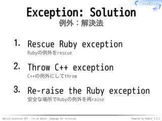 Improve extension API - C++ as better language for extension Powered by Rabbit 2.2.2
Exception: Solution
例外：解決法
Rescue Ruby exception
Rubyの例外をrescue
1.
Throw C++ exception
C++の例外にしてthrow
2.
Re-raise the Ruby exception
安全な場所でRubyの例外を再raise
3.
 