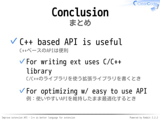 Improve extension API - C++ as better language for extension Powered by Rabbit 2.2.2
Conclusion
まとめ
C++ based API is useful
C++ベースのAPIは便利
For writing ext uses C/C++ library
C/C++のライブラリを使う拡張ライブラリを書くとき
✓
For optimizing w/ easy to use API
例：使いやすいAPIを維持したまま最適化するとき
✓
✓
 
