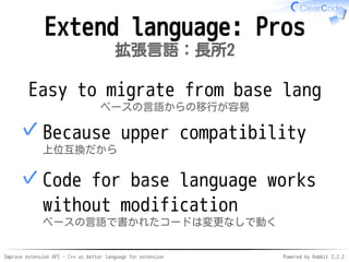 Improve extension API - C++ as better language for extension Powered by Rabbit 2.2.2
Extend language: Pros2
拡張言語：長所2
Easy to migrate from base lang
ベースの言語からの移行が容易
Because upward compatibility
上位互換だから
✓
Code for base language works
without modification
ベースの言語で書かれたコードは変更なしで動く
✓
 