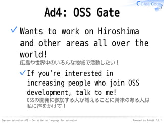 Improve extension API - C++ as better language for extension Powered by Rabbit 2.2.2
Ad4: OSS Gate
Want to expand to Hiroshima
and other areas all over the
world!
広島や世界中のいろんな地域で活動したい！
If you're interested in increasing
people who join OSS development,
talk to me!
OSSの開発に参加する人が増えることに興味のある人は私
に声をかけて！
✓
✓
 