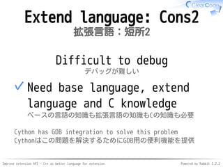 Improve extension API - C++ as better language for extension Powered by Rabbit 2.2.2
Extend language: Cons2
拡張言語：短所2
Difficult to debug
デバッグが難しい
Need base language, extend
language and C knowledge
ベースの言語の知識も拡張言語の知識もCの知識も必要
✓
Cython has GDB integration to solve this problem
Cythonはこの問題を解決するためにGDB用の便利機能を提供
 
