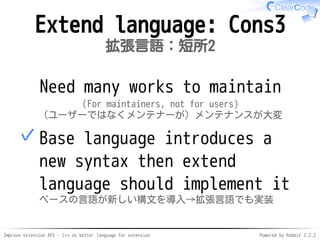 Improve extension API - C++ as better language for extension Powered by Rabbit 2.2.2
Extend language: Cons3
拡張言語：短所2
Hard to maintain
(For maintainers, not for users)
（ユーザーではなくメンテナーが）メンテナンスが大変
Base language introduces a
new syntax then extend
language should implement it
ベースの言語が新しい構文を導入→拡張言語でも実装
✓
 