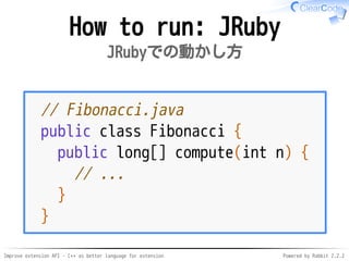 Improve extension API - C++ as better language for extension Powered by Rabbit 2.2.2
How to run: JRuby
JRubyでの動かし方
// Fibonacci.java
public class Fibonacci {
public long[] compute(int n) {
// ...
}
}
 