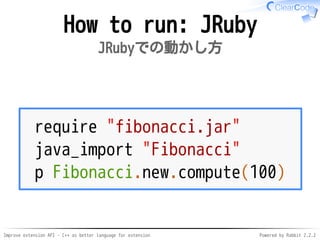 Improve extension API - C++ as better language for extension Powered by Rabbit 2.2.2
How to run: JRuby
JRubyでの動かし方
require "fibonacci.jar"
java_import "Fibonacci"
p Fibonacci.new.compute(100)
 