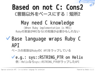 Improve extension API - C++ as better language for extension Powered by Rabbit 2.2.2
Not based on C: Cons2
C言語以外をベースにする：短所2
May need C knowledge
(When Ruby implementation is MRI)
Rubyの実装がMRIならCの知識が必要かもしれない
Base language wraps Ruby C API
ベースの言語はRubyのC APIをラップしている
e.g.: sys::RSTRING_PTR on Helix
例：Helixならsys::RSTRING_PTRがラップしたAPI
✓
✓
 
