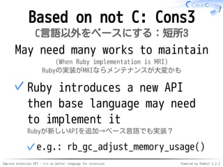 Improve extension API - C++ as better language for extension Powered by Rabbit 2.2.2
Not based on C: Cons3
C言語以外をベースにする：短所3
Hard to maintain
(When Ruby implementation is MRI)
Rubyの実装がMRIならメンテナンスが大変かも
Ruby introduces a new API
then base language may need
to implement it
Rubyが新しいAPIを追加→ベース言語でも実装？
e.g.: rb_gc_adjust_memory_usage()✓
✓
 