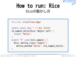 Improve extension API - C++ as better language for extension Powered by Rabbit 2.2.2
How to run: Rice
Riceの動かし方
#include <rice/Class.hpp>
static const char * // Not VALUE!
rb_sample_hello(Rice::Object self) {
return "Hello";
}
extern "C" void Init_sample() {
Rice::define_class("Sample").
define_method("hello", &rb_sample_hello);
}
 