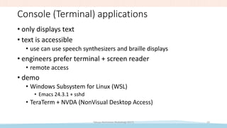 Console (Terminal) applications
• only displays text
• text is accessible
• use can use speech synthesizers and braille displays
• engineers prefer terminal + screen reader
• remote access
• demo
• Windows Subsystem for Linux (WSL)
• Emacs 24.3.1 + sshd
• TeraTerm + NVDA (NonVisual Desktop Access)
Takuya Nishimoto (RubyKaigi 2017) 10
 