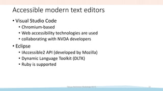 Accessible modern text editors
• Visual Studio Code
• Chromium-based
• Web accessibility technologies are used
• collaborating with NVDA developers
• Eclipse
• IAccessible2 API (developed by Mozilla)
• Dynamic Language Toolkit (DLTK)
• Ruby is supported
Takuya Nishimoto (RubyKaigi 2017) 12
 