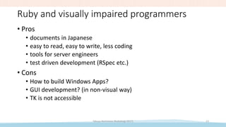 Ruby and visually impaired programmers
• Pros
• documents in Japanese
• easy to read, easy to write, less coding
• tools for server engineers
• test driven development (RSpec etc.)
• Cons
• How to build Windows Apps?
• GUI development? (in non-visual way)
• TK is not accessible
Takuya Nishimoto (RubyKaigi 2017) 13
 
