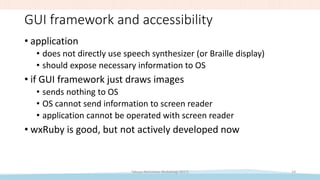 GUI framework and accessibility
• application
• does not directly use speech synthesizer (or Braille display)
• should expose necessary information to OS
• if GUI framework just draws images
• sends nothing to OS
• OS cannot send information to screen reader
• application cannot be operated with screen reader
• wxRuby is good, but not actively developed now
Takuya Nishimoto (RubyKaigi 2017) 14
 
