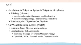 self
• Hiroshima → Tokyo → Kyoto → Tokyo → Hiroshima
• PhD Eng. (17 years)
• speech, audio, natural language, machine learning
• experimental psychology / applications / accessibility
• Freelance jobs: Objective-C++ / Python
• NonVisual Desktop Access (NVDA)
• Japanese Team Director www.nvda.jp
• Localizations / Enhancements
• Insert key → Escape key (makes Mac users happy)
• OpenJTalk / ATOK / Excel cell border / Japanese Braille
Takuya Nishimoto (RubyKaigi 2017) 3
 