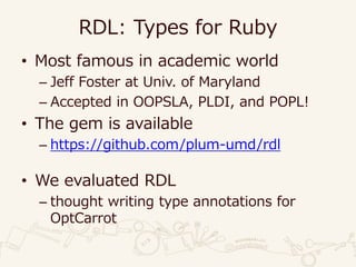 RDL: Types for Ruby
• Most famous in academic world
– Jeff Foster at Univ. of Maryland
– Accepted in OOPSLA, PLDI, and POPL!
• The gem is available
– https://github.com/plum-umd/rdl
• We evaluated RDL
– thought writing type annotations for
OptCarrot
 
