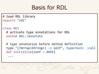 Basis for RDL
# load RDL library
require "rdl"
class NES
# activate type annotations for RDL
extend RDL::Annotate
# type annotation before method definition
type "(?Array<String>) -> self", typecheck: :call
def initialize(conf = ARGV)
...
 