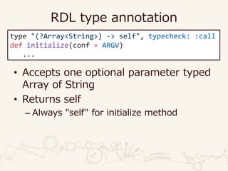 RDL type annotation
• Accepts one optional parameter typed
Array of String
• Returns self
– Always "self" for initialize method
type "(?Array<String>) -> self", typecheck: :call
def initialize(conf = ARGV)
...
 