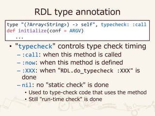 RDL type annotation
• "typecheck" controls type check timing
– :call: when this method is called
– :now: when this method is defined
– :XXX: when "RDL.do_typecheck :XXX" is
done
– nil: no "static check" is done
• Used to type-check code that uses the method
• Still "run-time check" is done
type "(?Array<String>) -> self", typecheck: :call
def initialize(conf = ARGV)
...
 