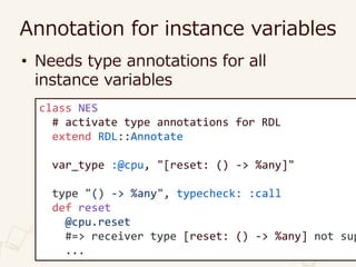 Annotation for instance variables
• Needs type annotations for all
instance variables
class NES
# activate type annotations for RDL
extend RDL::Annotate
var_type :@cpu, "[reset: () -> %any]"
type "() -> %any", typecheck: :call
def reset
@cpu.reset
#=> receiver type [reset: () -> %any] not sup
...
 