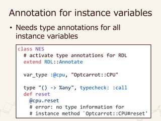 Annotation for instance variables
• Needs type annotations for all
instance variables
class NES
# activate type annotations for RDL
extend RDL::Annotate
var_type :@cpu, "Optcarrot::CPU"
type "() -> %any", typecheck: :call
def reset
@cpu.reset
# error: no type information for
# instance method `Optcarrot::CPU#reset'
 
