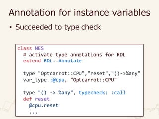 Annotation for instance variables
• Succeeded to type check
class NES
# activate type annotations for RDL
extend RDL::Annotate
type "Optcarrot::CPU","reset","()->%any"
var_type :@cpu, "Optcarrot::CPU"
type "() -> %any", typecheck: :call
def reset
@cpu.reset
...
 