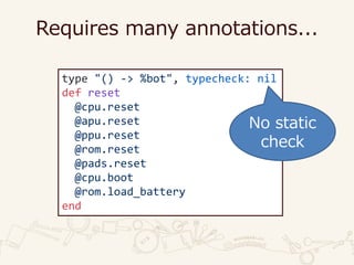 Requires many annotations...
type "() -> %bot", typecheck: nil
def reset
@cpu.reset
@apu.reset
@ppu.reset
@rom.reset
@pads.reset
@cpu.boot
@rom.load_battery
end
No static
check
 
