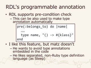 RDL's programmable annotation
• RDL supports pre-condition check
– This can be also used to make type
annotation automatically
• I like this feature, but matz doesn't
– He wants to avoid type annotations
embedded in the code
– He likes separated, non-Ruby type definition
language (as Steep)
pre(:belongs_to) do |name|
……
type name, "() -> #{klass}"
end
 