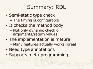 Summary: RDL
• Semi-static type check
– The timing is configurable
• It checks the method body
– Not only dynamic check of
arguments/return values
• The implementation is mature
– Many features actually works, great!
• Need type annotations
• Supports meta-programming
 