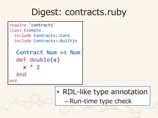 Digest: contracts.ruby
require 'contracts'
class Example
include Contracts::Core
include Contracts::Builtin
Contract Num => Num
def double(x)
x * 2
end
end
• RDL-like type annotation
– Run-time type check
 
