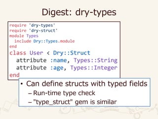 Digest: dry-types
require 'dry-types'
require 'dry-struct'
module Types
include Dry::Types.module
end
class User < Dry::Struct
attribute :name, Types::String
attribute :age, Types::Integer
end
• Can define structs with typed fields
– Run-time type check
– "type_struct" gem is similar
 
