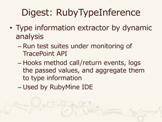 Digest: RubyTypeInference
• Type information extractor by dynamic
analysis
– Run test suites under monitoring of
TracePoint API
– Hooks method call/return events, logs
the passed values, and aggregate them
to type information
– Used by RubyMine IDE
 