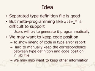 Idea
• Separated type definition file is good
• But meta-programming like attr_* is
difficult to support
– Users will try to generate it programmatically
• We may want to keep code position
– To show lineno of code in type error report
– Hard to manually keep the correspondence
between type definition and code position
in .rbi file
– We may also want to keep other information
 