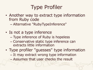 Type Profiler
• Another way to extract type information
from Ruby code
– Alternative "RubyTypeInference"
• Is not a type inference
– Type inference of Ruby is hopeless
– Conservative static type inference can
extracts little information
• Type profiler "guesses" type information
– It may extract wrong type information
– Assumes that user checks the result
 