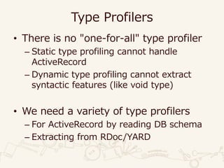 Type Profilers
• There is no "one-for-all" type profiler
– Static type profiling cannot handle
ActiveRecord
– Dynamic type profiling cannot extract
syntactic features (like void type)
• We need a variety of type profilers
– For ActiveRecord by reading DB schema
– Extracting from RDoc/YARD
 