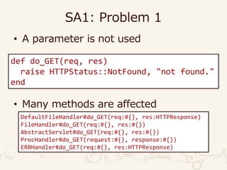SA1: Problem 1
• A parameter is not used
• Many methods are affected
def do_GET(req, res)
raise HTTPStatus::NotFound, "not found."
end
DefaultFileHandler#do_GET(req:#{}, res:HTTPResponse)
FileHandler#do_GET(req:#{}, res:#{})
AbstractServlet#do_GET(req:#{}, res:#{})
ProcHandler#do_GET(request:#{}, response:#{})
ERBHandler#do_GET(req:#{}, res:HTTPResponse)
 