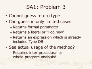 SA1: Problem 3
• Cannot guess return type
• Can guess in only limited cases
– Returns formal parameter
– Returns a literal or "Foo.new"
– Returns an expression which is already
included Type DB
• See actual usage of the method?
– Requires inter-procedural or
whole-program analysis!
 