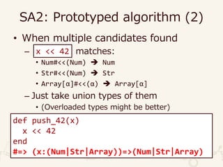 SA2: Prototyped algorithm (2)
• When multiple candidates found
– matches:
• Num#<<(Num)  Num
• Str#<<(Num)  Str
• Array[α]#<<(α)  Array[α]
– Just take union types of them
• (Overloaded types might be better)
def push_42(x)
x << 42
end
#=> (x:(Num|Str|Array))=>(Num|Str|Array)
x << 42
 