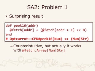 SA2: Problem 1
• Surprising result
– Counterintuitive, but actually it works
with @fetch:Array[Num|Str]
def peek16(addr)
@fetch[addr] + (@fetch[addr + 1] << 8)
end
# Optcarrot::CPU#peek16(Num) => (Num|Str)
 
