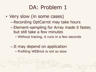DA: Problem 1
• Very slow (in some cases)
– Recording OptCarrot may take hours
– Element-sampling for Array made it faster,
but still take a few minutes
• Without tracing, it runs in a few seconds
– It may depend on application
• Profiling WEBrick is not so slow
 