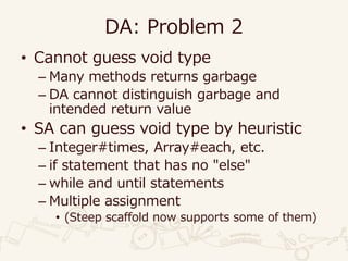DA: Problem 2
• Cannot guess void type
– Many methods returns garbage
– DA cannot distinguish garbage and
intended return value
• SA can guess void type by heuristic
– Integer#times, Array#each, etc.
– if statement that has no "else"
– while and until statements
– Multiple assignment
• (Steep scaffold now supports some of them)
 