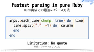 Better CSV processingwith Ruby 2.6 Powered by Rabbit 3.0.0
Fastest parsing in pure Ruby
Ruby実装での最速のパース方法
input.each_line(chomp: true) do |line|
line.split(",", -1) do |column|
end
end
Limitation: No quote
制限：クォートがないこと
 