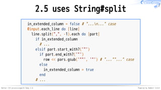 Better CSV processingwith Ruby 2.6 Powered by Rabbit 3.0.0
2.5 uses String#split
in_extended_column = false # "...n..." case
@input.each_line do |line|
line.split(",", -1).each do |part|
if in_extended_column
# ...
elsif part.start_with?('"')
if part.end_with?('"')
row << pars.gsub('""', '"') # "...""..." case
else
in_extended_column = true
end
# ...
 