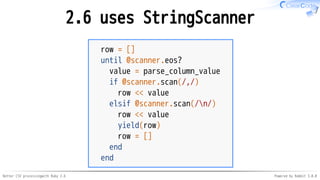 Better CSV processingwith Ruby 2.6 Powered by Rabbit 3.0.0
2.6 uses StringScanner
row = []
until @scanner.eos?
value = parse_column_value
if @scanner.scan(/,/)
row << value
elsif @scanner.scan(/n/)
row << value
yield(row)
row = []
end
end
 