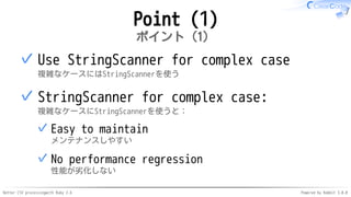 Better CSV processingwith Ruby 2.6 Powered by Rabbit 3.0.0
Point (1)
ポイント（1）
Use StringScanner for complex case
複雑なケースにはStringScannerを使う
✓
StringScanner for complex case:
複雑なケースにStringScannerを使うと：
Easy to maintain
メンテナンスしやすい
✓
No performance regression
性能が劣化しない
✓
✓
 