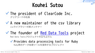 Better CSV processingwith Ruby 2.6 Powered by Rabbit 3.0.0
Kouhei Sutou
The president of ClearCode Inc.
クリアコードの社長
✓
A new maintainer of the csv library
csvライブラリーの新メンテナー
✓
The founder of Red Data Tools project
Red Data Toolsプロジェクトの立ち上げ人
Provides data processing tools for Ruby
Ruby用のデータ処理ツールを提供するプロジェクト
✓
✓
 
