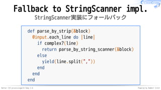 Better CSV processingwith Ruby 2.6 Powered by Rabbit 3.0.0
Fallback to StringScanner impl.
StringScanner実装にフォールバック
def parse_by_strip(&block)
@input.each_line do |line|
if complex?(line)
return parse_by_string_scanner(&block)
else
yield(line.split(","))
end
end
end
 