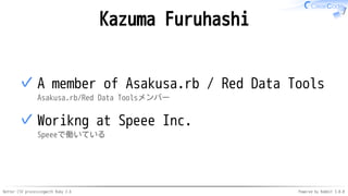 Better CSV processingwith Ruby 2.6 Powered by Rabbit 3.0.0
Kazuma Furuhashi
A member of Asakusa.rb / Red Data Tools
Asakusa.rb/Red Data Toolsメンバー
✓
Worikng at Speee Inc.
Speeeで働いている
✓
 