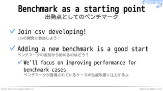 Better CSV processingwith Ruby 2.6 Powered by Rabbit 3.0.0
Benchmark as a starting point
出発点としてのベンチマーク
Join csv developing!
csvの開発に参加しよう！
✓
Adding a new benchmark is a good start
ベンチマークの追加から始めるのはどう？
We'll focus on improving performance for
benchmark cases
ベンチマークが整備されているケースの性能改善に注力するよ
✓
✓
 