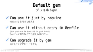 Better CSV processingwith Ruby 2.6 Powered by Rabbit 3.0.0
Default gem
デフォルトgem
Can use it just by require
requireするだけで使える
✓
Can use it without entry in Gemfile
(But you use it bundled in your Ruby)
Gemfileに書かなくても使えるけど古い
✓
Can upgrade it by gem
gemでアップグレードできる
✓
 