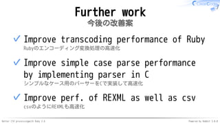 Better CSV processingwith Ruby 2.6 Powered by Rabbit 3.0.0
Further work
今後の改善案
Improve transcoding performance of Ruby
Rubyのエンコーディング変換処理の高速化
✓
Improve simple case parse performance
by implementing parser in C
シンプルなケース用のパーサーをCで実装して高速化
✓
Improve perf. of REXML as well as csv
csvのようにREXMLも高速化
✓
 