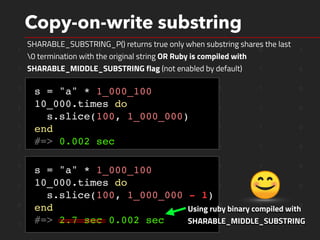 1 1 0 1 0 1 0 1
1 0 1 1 0 0 1 0
1 0 1 0 0 1 1 0
1 1 0 0 1 1 1 0
1 1 0 0 1 1 1 0
1 0 0 0 0 1 1 0
1 1 1 0 0 1 1 0
1 0 1 0 0 1 1 0
0 0 0 0 1 0 1 0
1 0 0 0 0 1 1 0
Copy-on-write substring
SHARABLE_SUBSTRING_P() returns true only when substring shares the last
0 termination with the original string OR Ruby is compiled with
SHARABLE_MIDDLE_SUBSTRING flag (not enabled by default)
s = "a" * 1_000_100
10_000.times do
s.slice(100, 1_000_000)
end
#=> 0.002 sec
s = "a" * 1_000_100
10_000.times do
s.slice(100, 1_000_000 - 1)
end
#=> 2.7 sec 0.002 sec
Using ruby binary compiled with
SHARABLE_MIDDLE_SUBSTRING
 